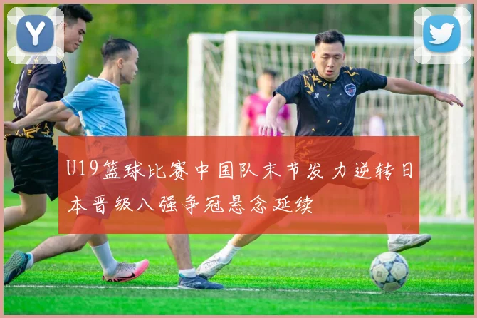 U19篮球比赛中国队末节发力逆转日本晋级八强争冠悬念延续
