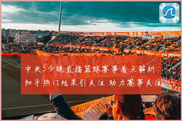 中央5今晚直播篮球赛事看点解析 知乎热门结果引关注 助力赛事关注度提升