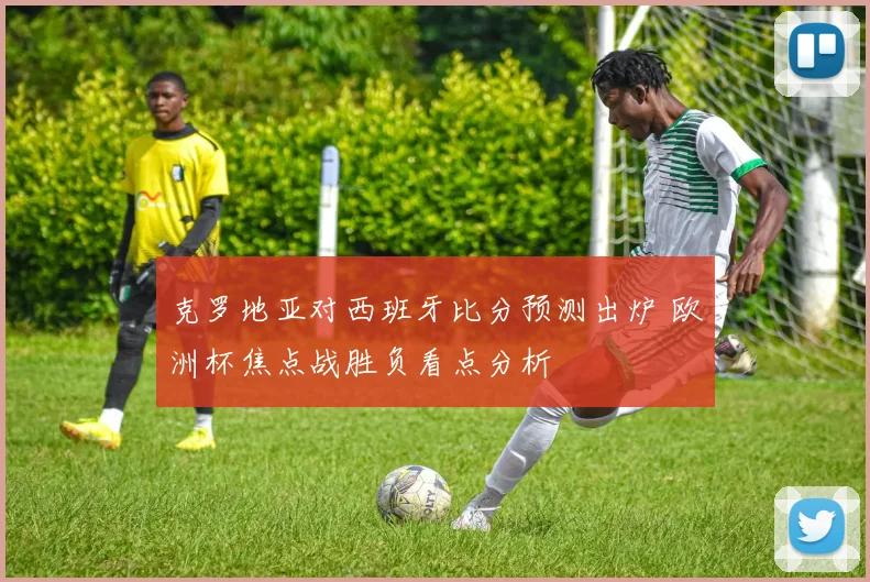 克罗地亚对西班牙比分预测出炉 欧洲杯焦点战胜负看点分析