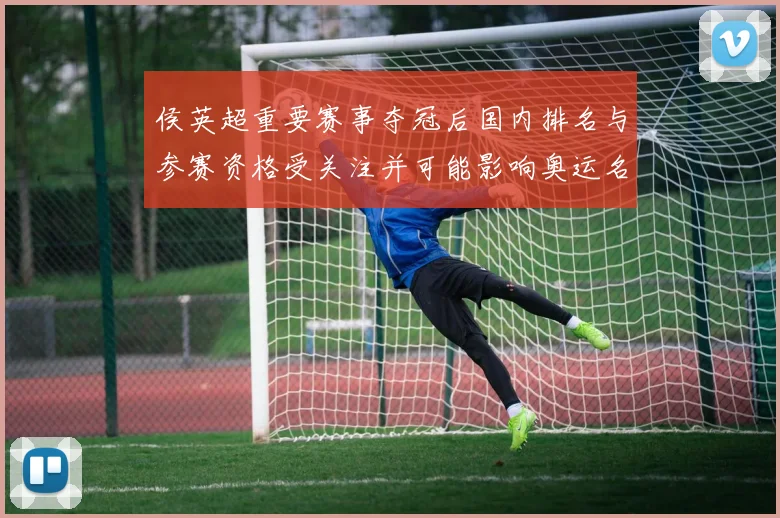 侯英超重要赛事夺冠后国内排名与参赛资格受关注并可能影响奥运名额争夺