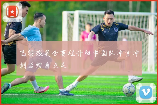巴黎残奥会赛程升级中国队冲金冲刺后续看点足