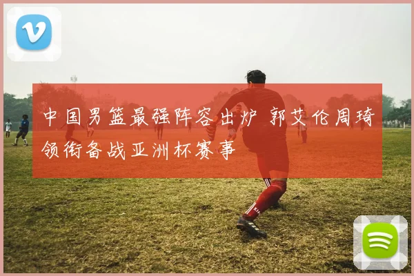 中国男篮最强阵容出炉 郭艾伦周琦领衔备战亚洲杯赛事