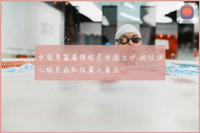 中国男篮最强球员评选出炉 这位核心球员成队伍最大看点