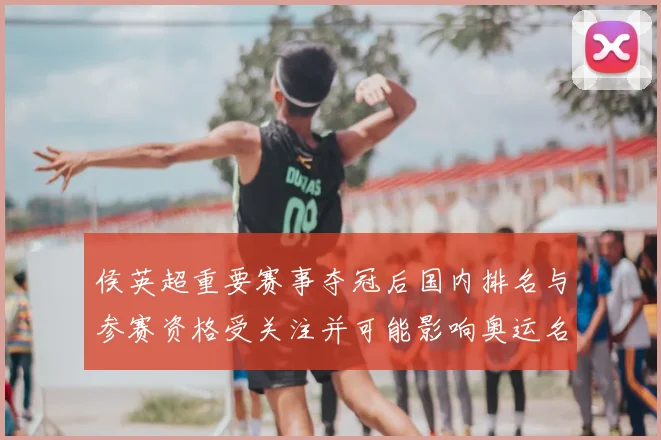 侯英超重要赛事夺冠后国内排名与参赛资格受关注并可能影响奥运名额争夺