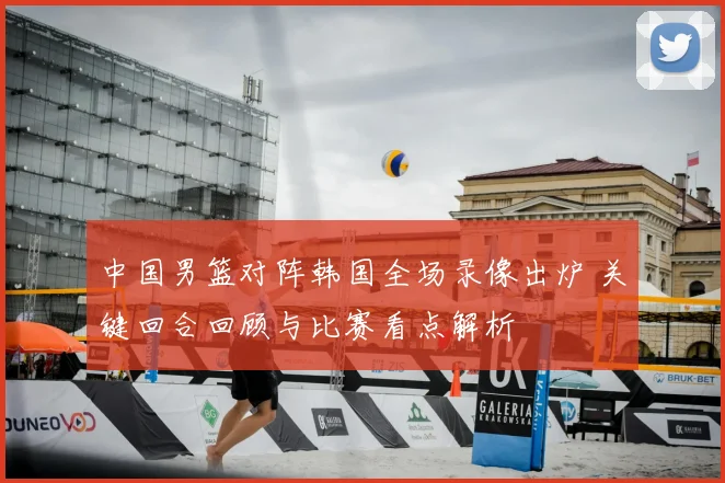中国男篮对阵韩国全场录像出炉 关键回合回顾与比赛看点解析