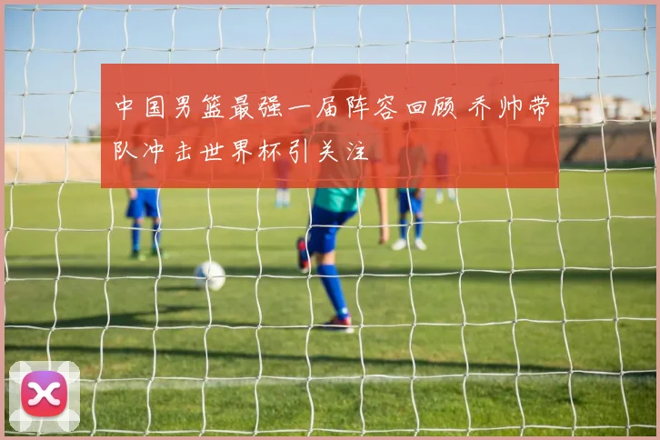 中国男篮最强一届阵容回顾 乔帅带队冲击世界杯引关注