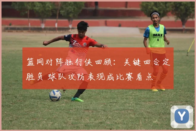 篮网对阵独行侠回顾:关键回合定胜负 球队攻防表现成比赛看点
