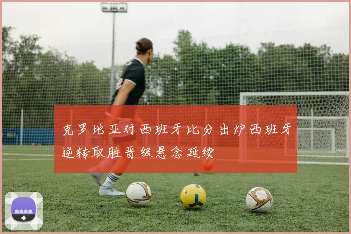 克罗地亚对西班牙比分出炉西班牙逆转取胜晋级悬念延续