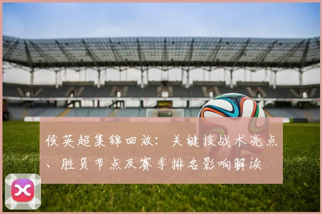 侯英超集锦回放：关键技战术亮点、胜负节点及赛季排名影响解读