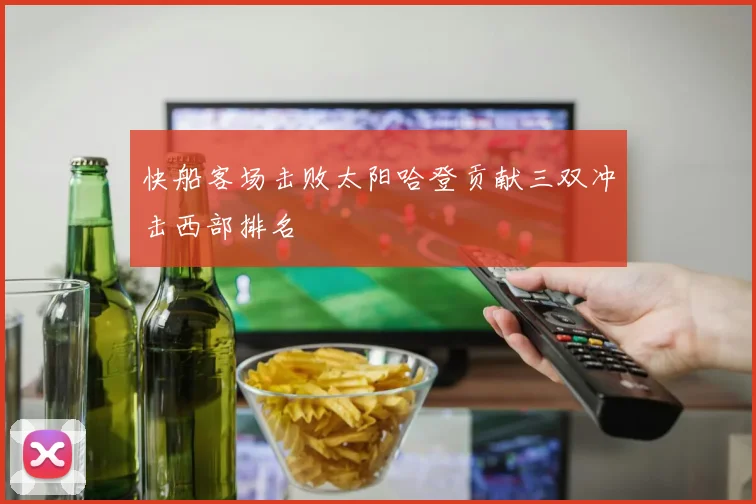 快船客场击败太阳哈登贡献三双冲击西部排名