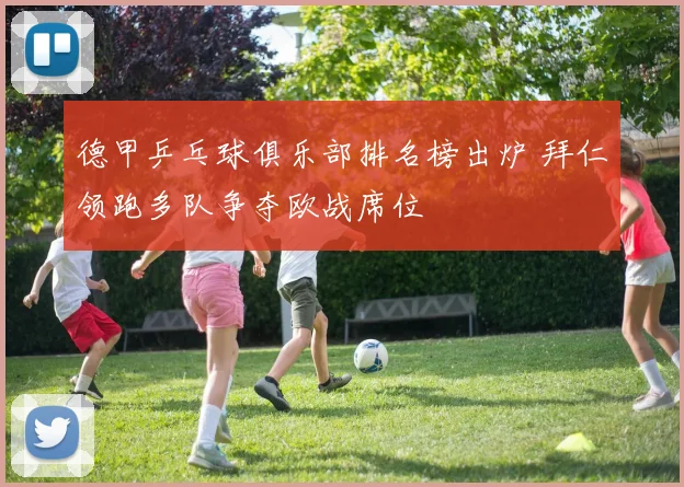 德甲乒乓球俱乐部排名榜出炉 拜仁领跑多队争夺欧战席位