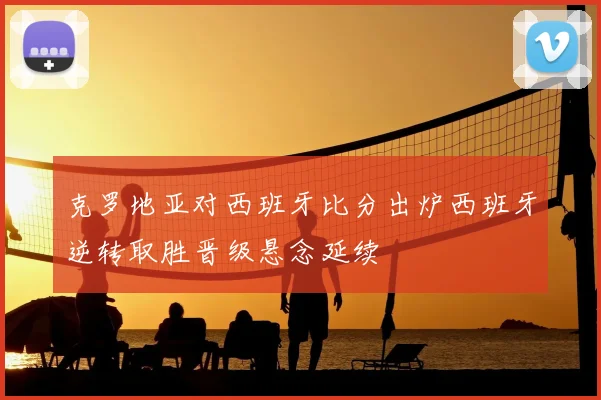 克罗地亚对西班牙比分出炉西班牙逆转取胜晋级悬念延续