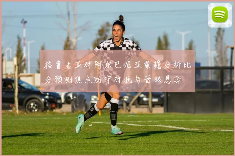 格鲁吉亚对阿尔巴尼亚前瞻分析比分预测焦点防守对抗与晋级悬念