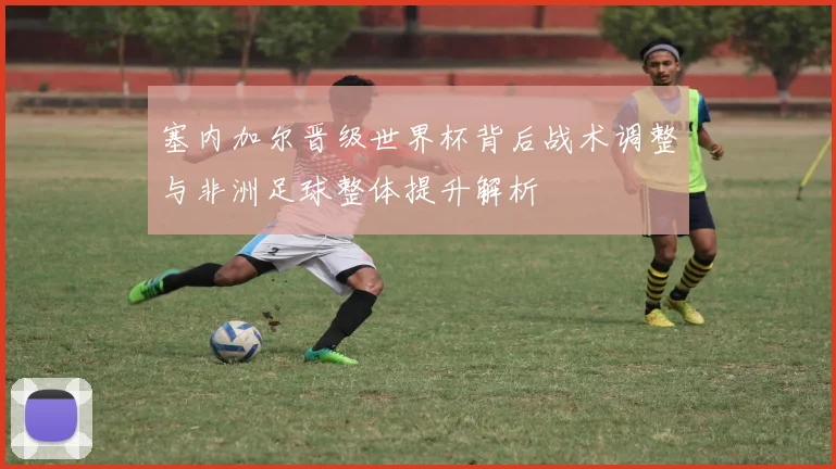 塞内加尔晋级世界杯背后战术调整与非洲足球整体提升解析