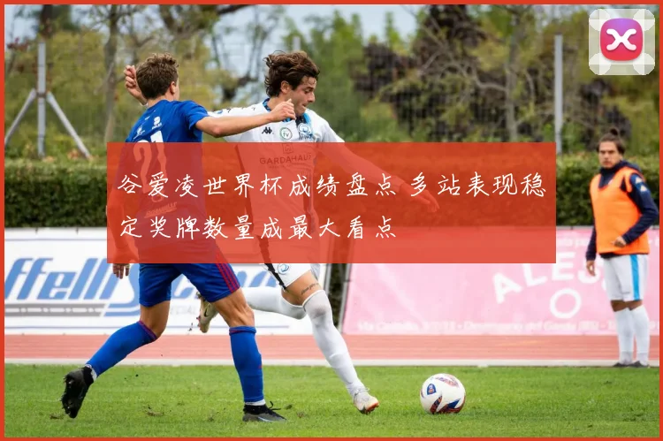 谷爱凌世界杯成绩盘点 多站表现稳定奖牌数量成最大看点