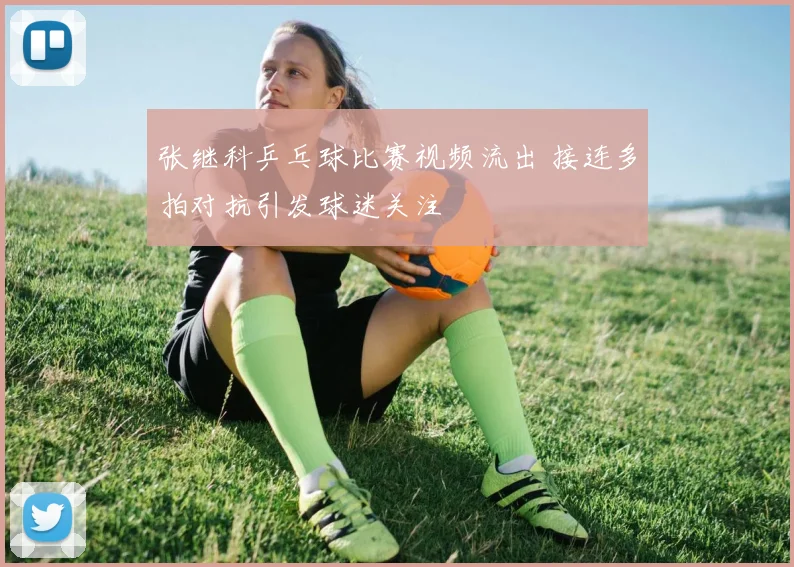 张继科乒乓球比赛视频流出 接连多拍对抗引发球迷关注