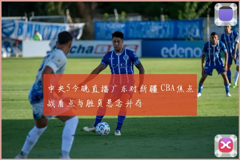 中央5今晚直播广东对新疆 CBA焦点战看点与胜负悬念并存