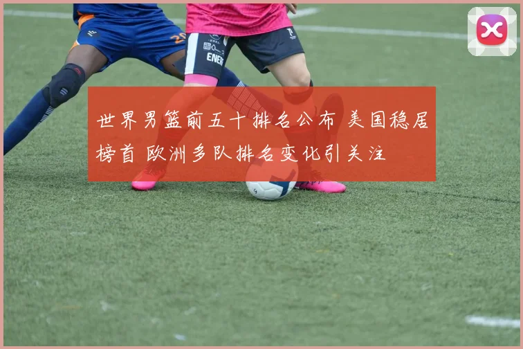 世界男篮前五十排名公布 美国稳居榜首 欧洲多队排名变化引关注