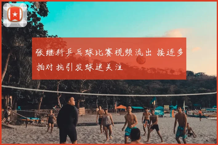 张继科乒乓球比赛视频流出 接连多拍对抗引发球迷关注