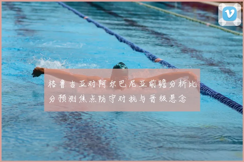 格鲁吉亚对阿尔巴尼亚前瞻分析比分预测焦点防守对抗与晋级悬念