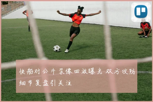 快船对公牛录像回放曝光 双方攻防细节复盘引关注