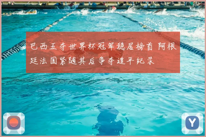 巴西五夺世界杯冠军稳居榜首 阿根廷法国紧随其后争夺追平纪录