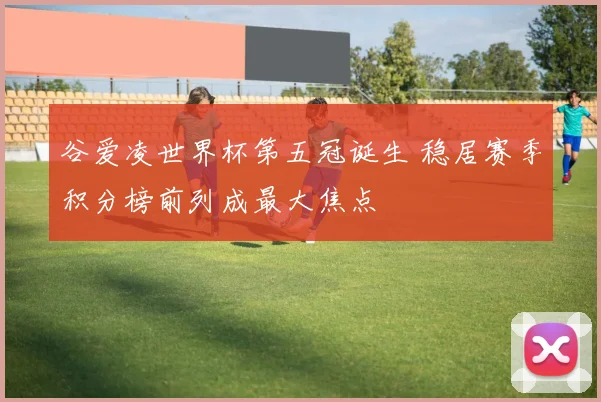 谷爱凌世界杯第五冠诞生 稳居赛季积分榜前列成最大焦点