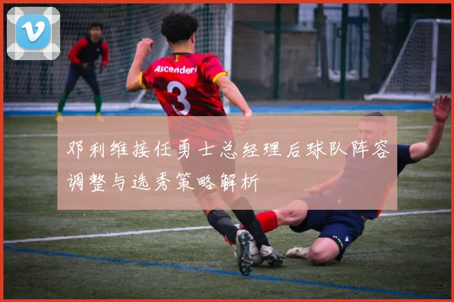 邓利维接任勇士总经理后球队阵容调整与选秀策略解析