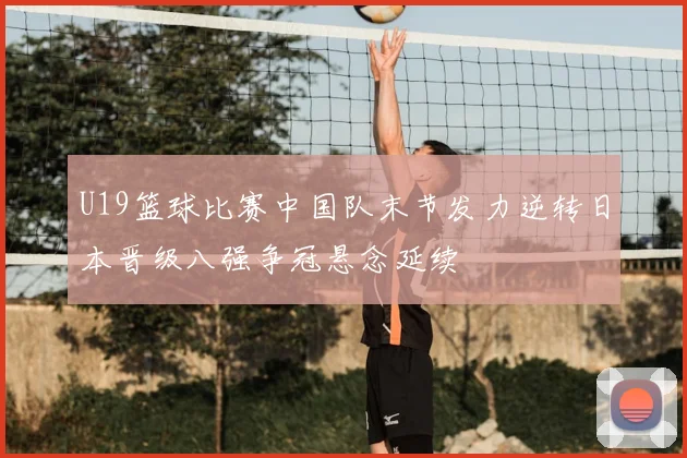 U19篮球比赛中国队末节发力逆转日本晋级八强争冠悬念延续