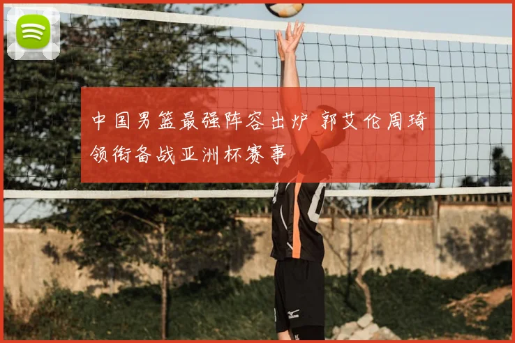 中国男篮最强阵容出炉 郭艾伦周琦领衔备战亚洲杯赛事
