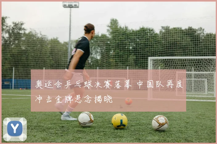 奥运会乒乓球决赛落幕 中国队再度冲击金牌悬念揭晓