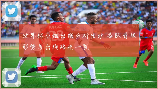 世界杯小组出线分析出炉 各队晋级形势与出线路径一览