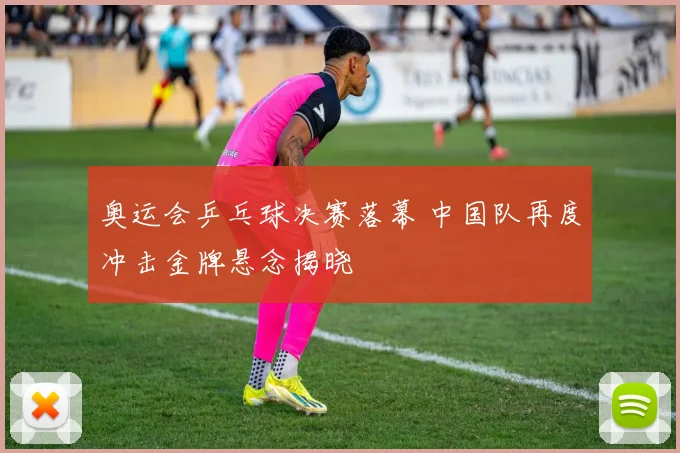 奥运会乒乓球决赛落幕 中国队再度冲击金牌悬念揭晓