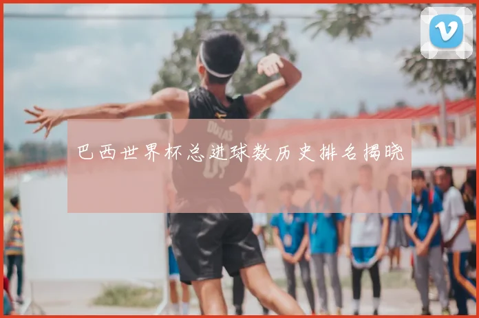 巴西世界杯总进球数历史排名揭晓