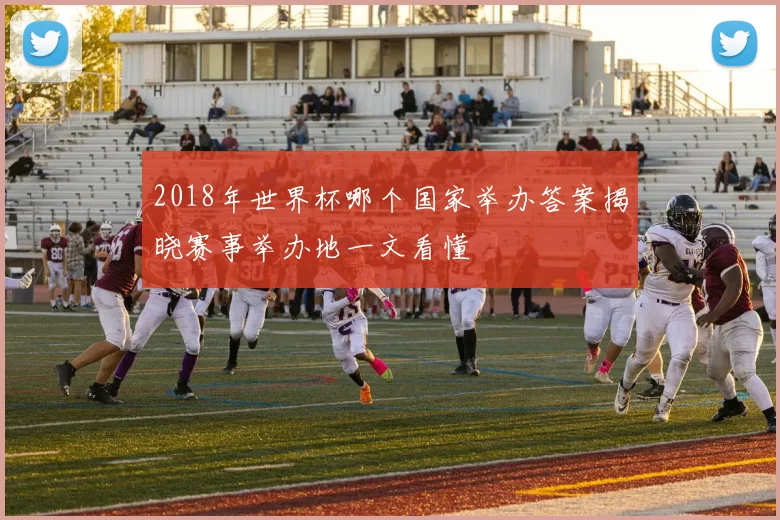 2018年世界杯哪个国家举办答案揭晓赛事举办地一文看懂