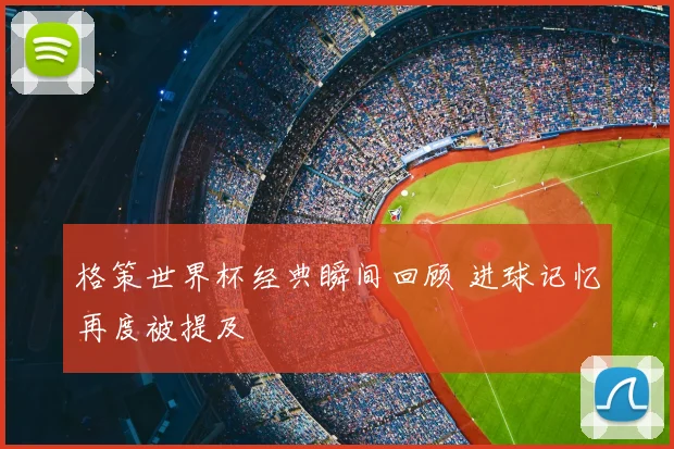 格策世界杯经典瞬间回顾 进球记忆再度被提及