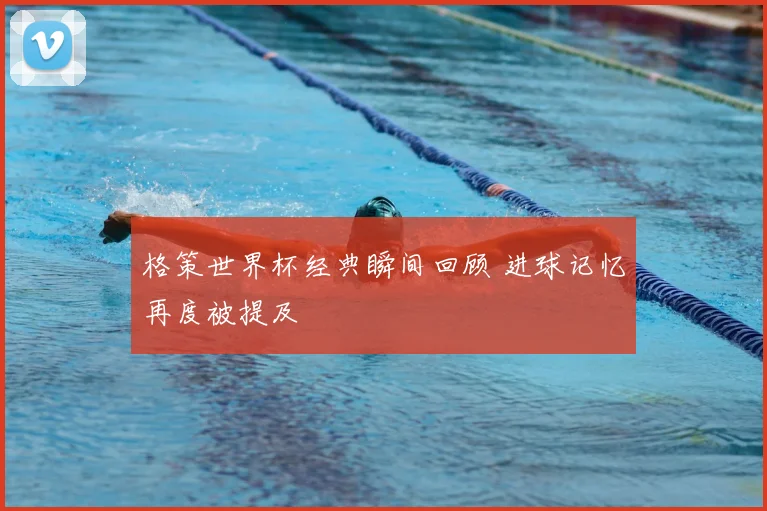 格策世界杯经典瞬间回顾 进球记忆再度被提及